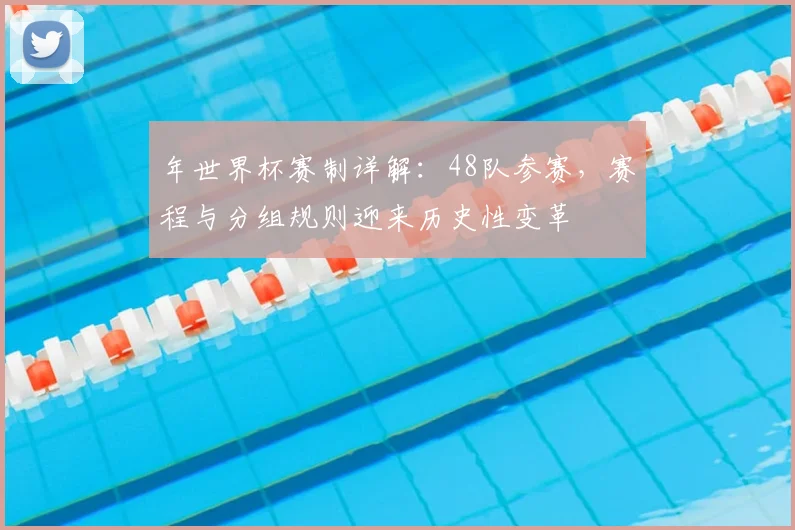 年世界杯赛制详解：48队参赛，赛程与分组规则迎来历史性变革