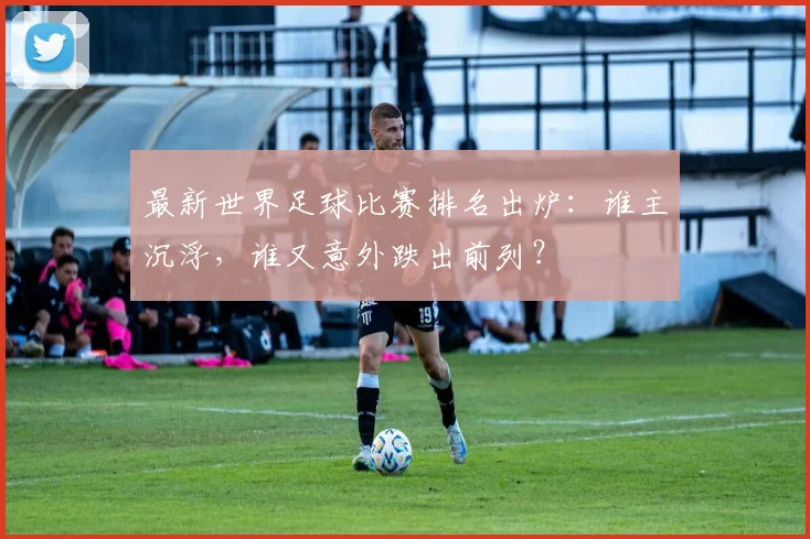 最新世界足球比赛排名出炉：谁主沉浮，谁又意外跌出前列？