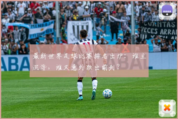 最新世界足球比赛排名出炉：谁主沉浮，谁又意外跌出前列？
