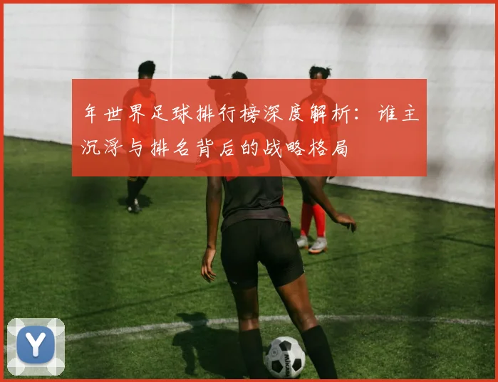 年世界足球排行榜深度解析：谁主沉浮与排名背后的战略格局