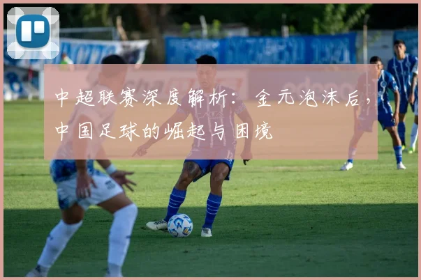 中超联赛深度解析:金元泡沫后,中国足球的崛起与困境