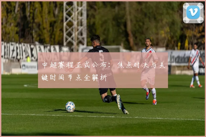 中超赛程正式公布：焦点对决与关键时间节点全解析