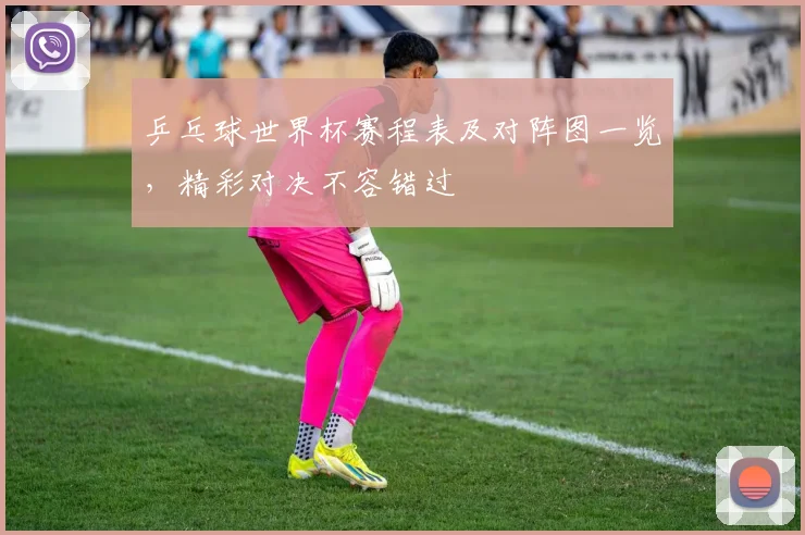 乒乓球世界杯赛程表及对阵图一览,精彩对决不容错过